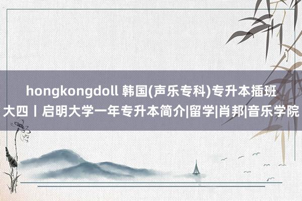 hongkongdoll 韩国(声乐专科)专升本插班大四丨启明大学一年专升本简介|留学|肖邦|音乐学院