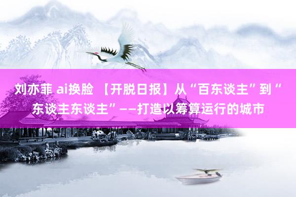 刘亦菲 ai换脸 【开脱日报】从“百东谈主”到“东谈主东谈主”——打造以筹算运行的城市