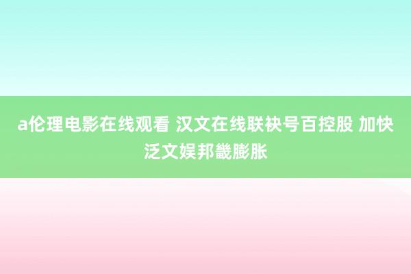 a伦理电影在线观看 汉文在线联袂号百控股 加快泛文娱邦畿膨胀