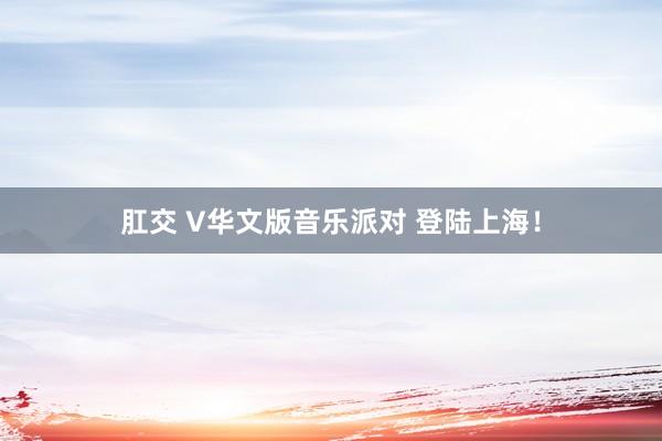 肛交 V华文版音乐派对 登陆上海！