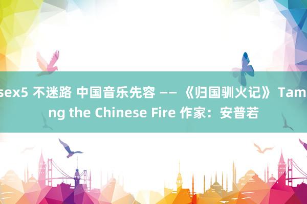 sex5 不迷路 中国音乐先容 —— 《归国驯火记》 Taming the Chinese Fire 作家：安普若