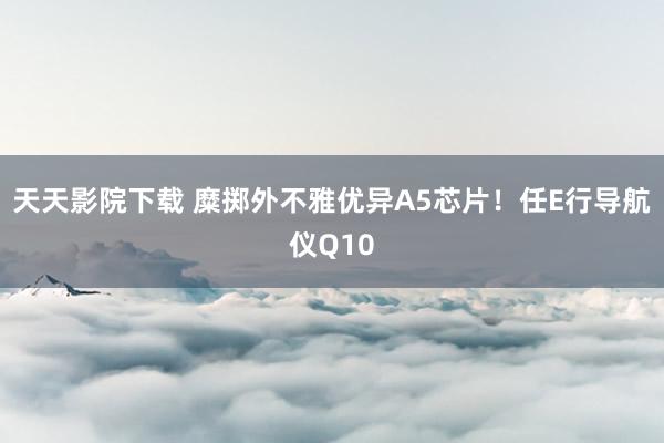 天天影院下载 糜掷外不雅优异A5芯片！任E行导航仪Q10