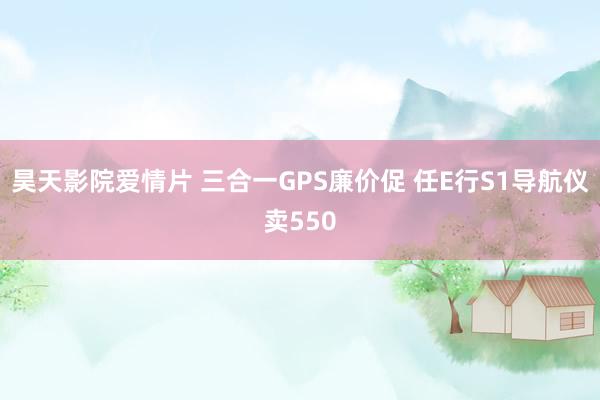 昊天影院爱情片 三合一GPS廉价促 任E行S1导航仪卖550