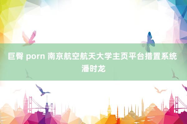 巨臀 porn 南京航空航天大学主页平台措置系统 潘时龙