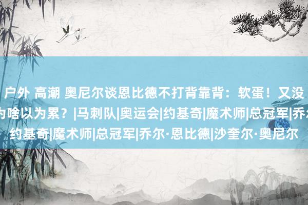 户外 高潮 奥尼尔谈恩比德不打背靠背：软蛋！又没东说念主包夹你 你为啥以为累？|马刺队|奥运会|约基奇|魔术师|总冠军|乔尔·恩比德|沙奎尔·奥尼尔