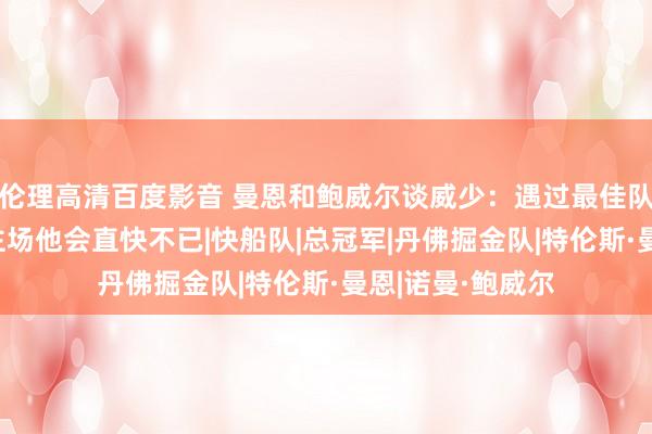 伦理高清百度影音 曼恩和鲍威尔谈威少：遇过最佳队友之一 回咱们主场他会直快不已|快船队|总冠军|丹佛掘金队|特伦斯·曼恩|诺曼·鲍威尔