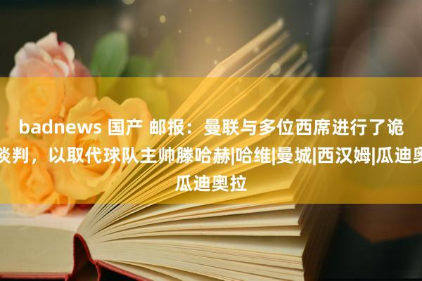 badnews 国产 邮报：曼联与多位西席进行了诡秘谈判，以取代球队主帅滕哈赫|哈维|曼城|西汉姆|瓜迪奥拉