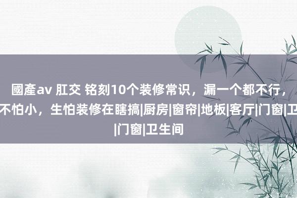 國產av 肛交 铭刻10个装修常识，漏一个都不行，屋子不怕小，生怕装修在瞎搞|厨房|窗帘|地板|客厅|门窗|卫生间