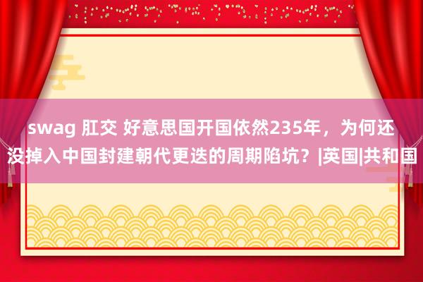 swag 肛交 好意思国开国依然235年，为何还没掉入中国封建朝代更迭的周期陷坑？|英国|共和国