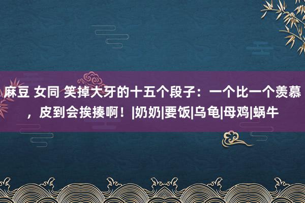 麻豆 女同 笑掉大牙的十五个段子：一个比一个羡慕，皮到会挨揍啊！|奶奶|要饭|乌龟|母鸡|蜗牛