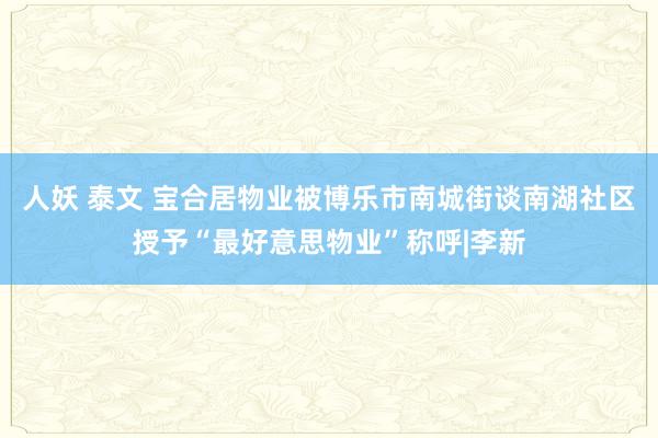 人妖 泰文 宝合居物业被博乐市南城街谈南湖社区授予“最好意思物业”称呼|李新