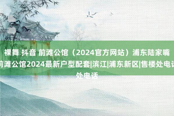 裸舞 抖音 前滩公馆（2024官方网站）浦东陆家嘴前滩公馆2024最新户型配套|滨江|浦东新区|售楼处电话