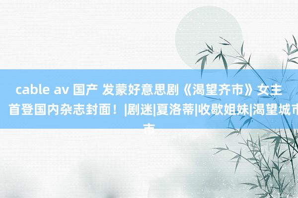 cable av 国产 发蒙好意思剧《渴望齐市》女主，首登国内杂志封面！|剧迷|夏洛蒂|收歇姐妹|渴望城市