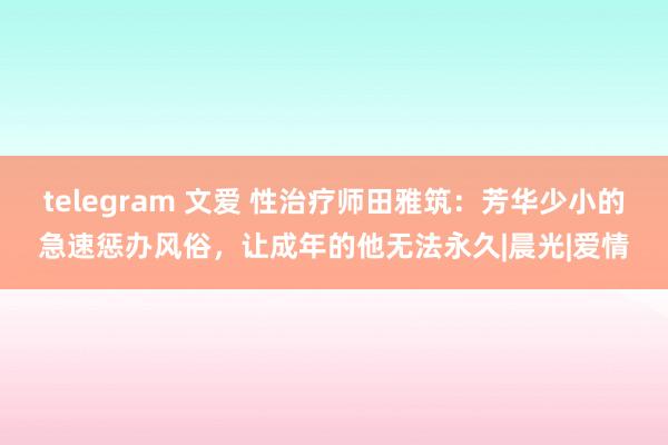 telegram 文爱 性治疗师田雅筑：芳华少小的急速惩办风俗，让成年的他无法永久|晨光|爱情