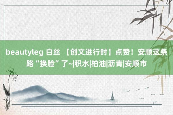 beautyleg 白丝 【创文进行时】点赞！安顺这条路“换脸”了~|积水|柏油|沥青|安顺市