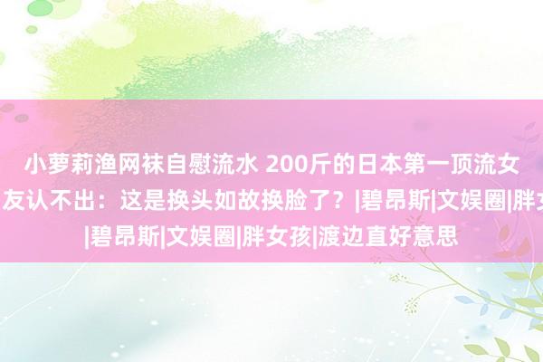 小萝莉渔网袜自慰流水 200斤的日本第一顶流女星，如今暴瘦到网友认不出：这是换头如故换脸了？|碧昂斯|文娱圈|胖女孩|渡边直好意思