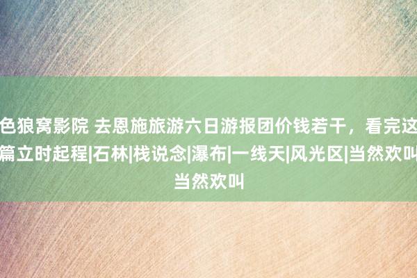 色狼窝影院 去恩施旅游六日游报团价钱若干，看完这篇立时起程|石林|栈说念|瀑布|一线天|风光区|当然欢叫