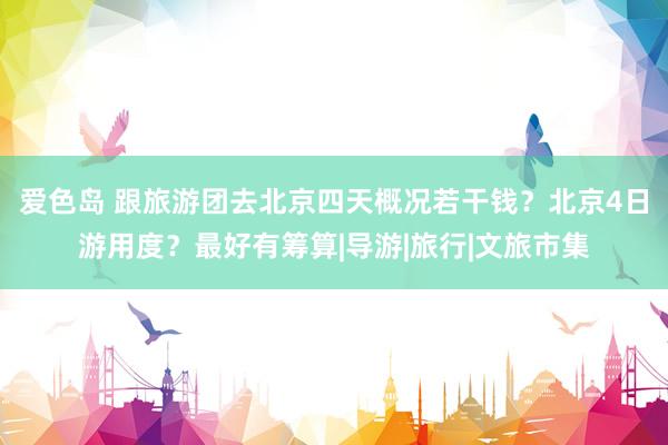 爱色岛 跟旅游团去北京四天概况若干钱？北京4日游用度？最好有筹算|导游|旅行|文旅市集