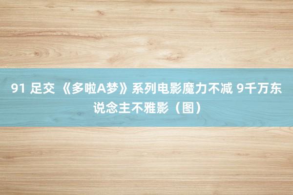 91 足交 《多啦A梦》系列电影魔力不减 9千万东说念主不雅影（图）