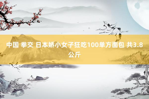 中国 拳交 日本娇小女子狂吃100单方面包 共3.8公斤