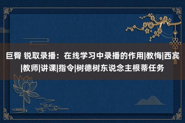 巨臀 锐取录播：在线学习中录播的作用|教悔|西宾|教师|讲课|指令|树德树东说念主根蒂任务